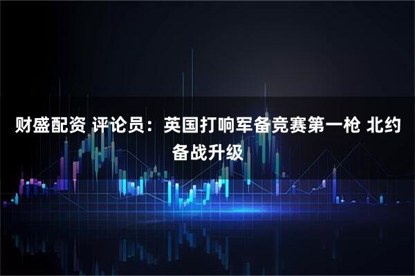 财盛配资 评论员：英国打响军备竞赛第一枪 北约备战升级