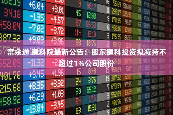 富余通 建科院最新公告：股东建科投资拟减持不超过1%公司股份