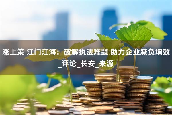 涨上策 江门江海：破解执法难题 助力企业减负增效_评论_长安_来源