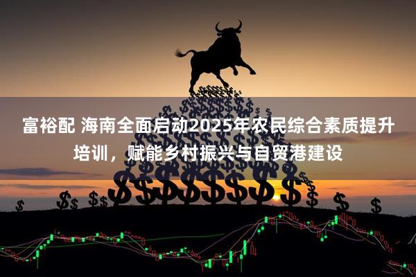 富裕配 海南全面启动2025年农民综合素质提升培训，赋能乡村振兴与自贸港建设