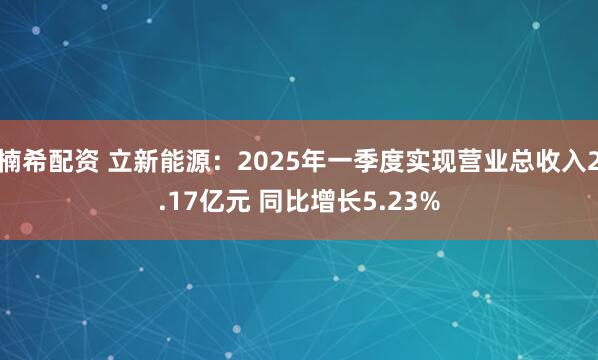 楠希配资 立新能源：2025年一季度实现营业总收入2.17亿元 同比增长5.23%