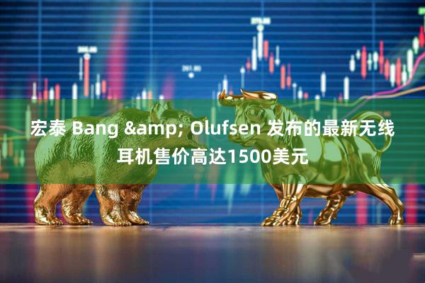 宏泰 Bang & Olufsen 发布的最新无线耳机售价高达1500美元