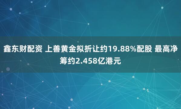 鑫东财配资 上善黄金拟折让约19.88%配股 最高净筹约2.458亿港元