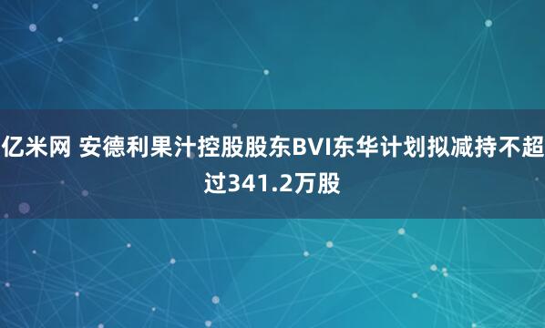 亿米网 安德利果汁控股股东BVI东华计划拟减持不超过341.2万股