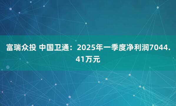 富瑞众投 中国卫通：2025年一季度净利润7044.41万元