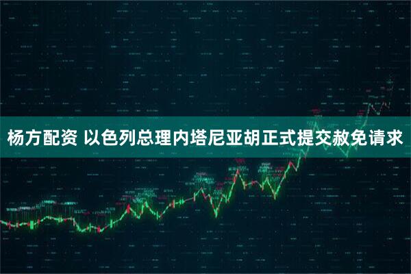 杨方配资 以色列总理内塔尼亚胡正式提交赦免请求