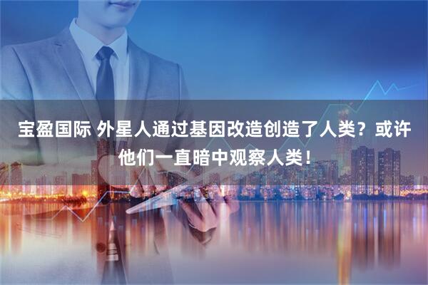 宝盈国际 外星人通过基因改造创造了人类？或许他们一直暗中观察人类！