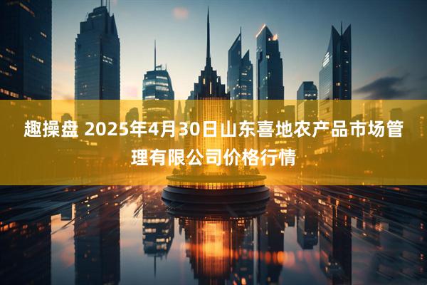 趣操盘 2025年4月30日山东喜地农产品市场管理有限公司价格行情