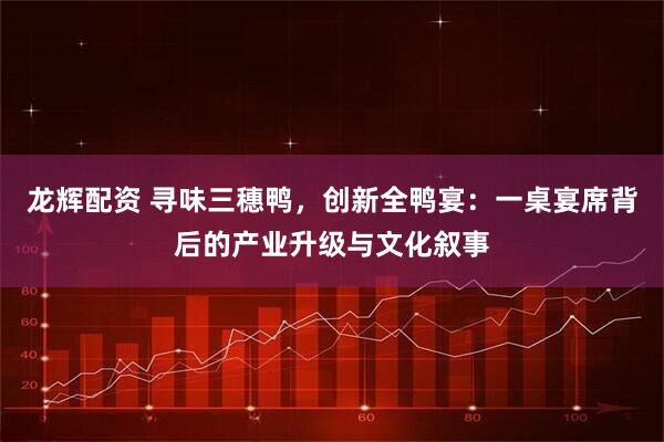 龙辉配资 寻味三穗鸭，创新全鸭宴：一桌宴席背后的产业升级与文化叙事